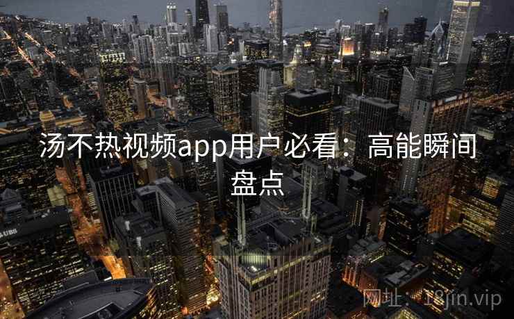 汤不热视频app用户必看：高能瞬间盘点
