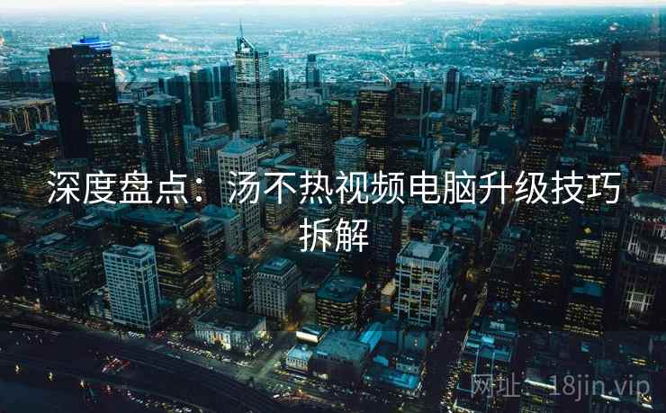 深度盘点：汤不热视频电脑升级技巧拆解